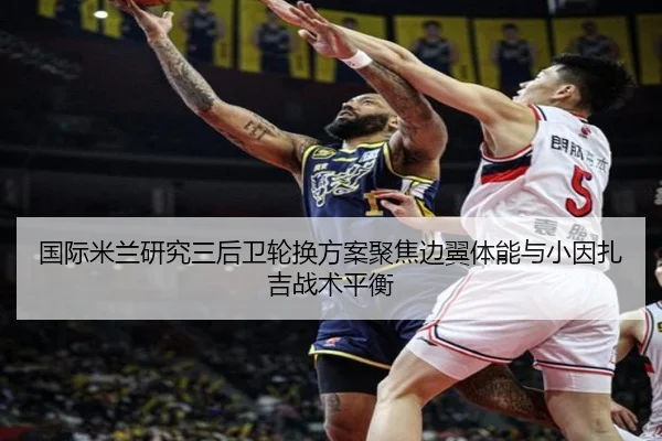 国际米兰研究三后卫轮换方案聚焦边翼体能与小因扎吉战术平衡