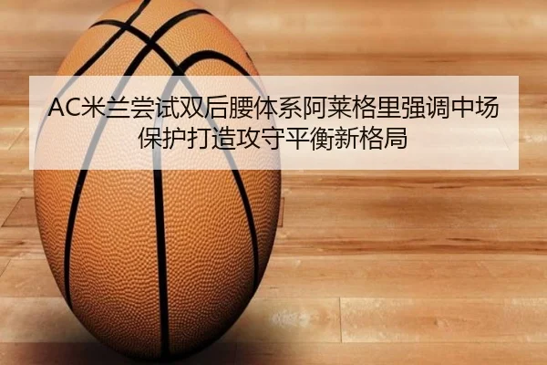 AC米兰尝试双后腰体系阿莱格里强调中场保护打造攻守平衡新格局