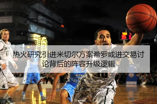 热火研究引进米切尔方案希罗或进交易讨论背后的阵容升级逻辑