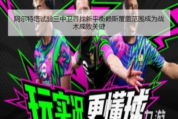 阿尔特塔试验三中卫寻找新平衡赖斯覆盖范围成为战术成败关键